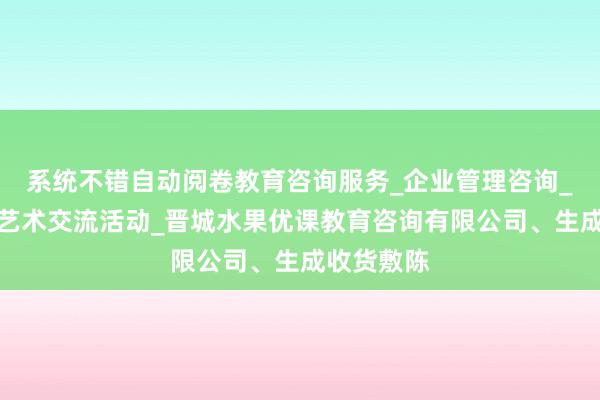 系统不错自动阅卷教育咨询服务_企业管理咨询_组织文化艺术交流活动_晋城水果优课教育咨询有限公司、生成收货敷陈