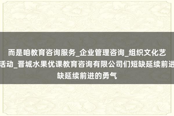 而是咱教育咨询服务_企业管理咨询_组织文化艺术交流活动_晋城水果优课教育咨询有限公司们短缺延续前进的勇气
