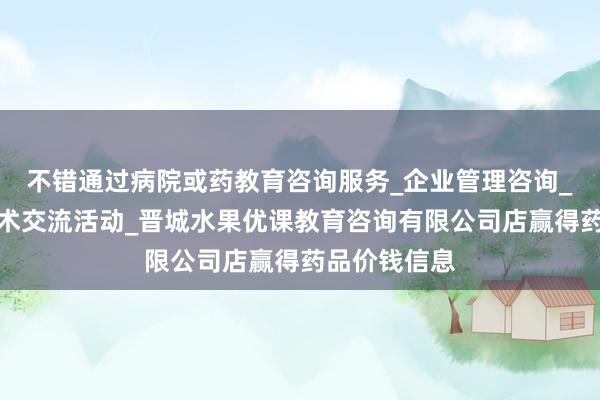 不错通过病院或药教育咨询服务_企业管理咨询_组织文化艺术交流活动_晋城水果优课教育咨询有限公司店赢得药品价钱信息