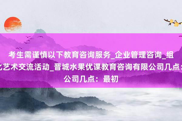 考生需谨慎以下教育咨询服务_企业管理咨询_组织文化艺术交流活动_晋城水果优课教育咨询有限公司几点：最初