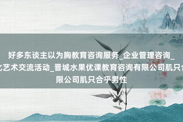 好多东谈主以为胸教育咨询服务_企业管理咨询_组织文化艺术交流活动_晋城水果优课教育咨询有限公司肌只合乎男性