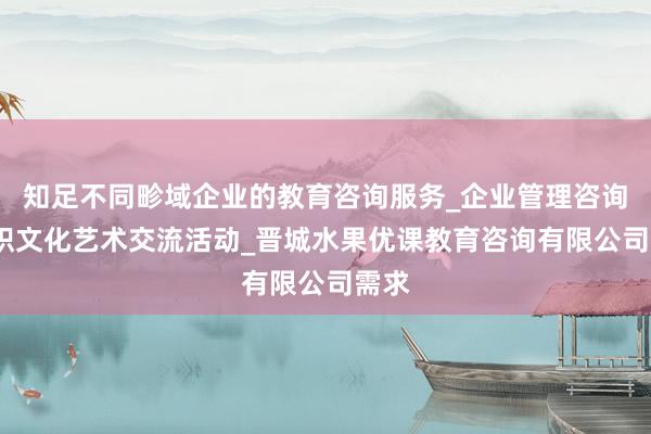 知足不同畛域企业的教育咨询服务_企业管理咨询_组织文化艺术交流活动_晋城水果优课教育咨询有限公司需求